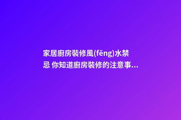 家居廚房裝修風(fēng)水禁忌 你知道廚房裝修的注意事項(xiàng)嗎